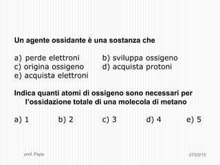 27/03/15prof. Papa
Un agente ossidante è una sostanza che
a) perde elettroni b) sviluppa ossigeno
c) origina ossigeno d) acquista protoni
e) acquista elettroni
Indica quanti atomi di ossigeno sono necessari per
l’ossidazione totale di una molecola di metano
a) 1 b) 2 c) 3 d) 4 e) 5
 