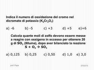 27/03/15prof. Papa
Indica il numero di ossidazione del cromo nel
dicromato di potassio (K2Cr2O7)
a) -6 b) -5 c) +3 d) +5 e)+6
Calcola quante moli di zolfo devono essere messe
a reagire con ossigeno in eccesso per ottenere 20
g di SO3 (80uma), dopo aver bilanciato la reazione
S + O2  SO3
a) 0,125 b) 0,25 c) 0,50 d) 1,0 e) 3,0
 