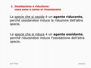 27/03/15prof. Papa
1. Ossidazione e riduzione:
cosa sono e come si riconoscono
La specie che si ossida è un agente riducente,
perché ossidandosi induce la riduzione dell’altra
specie.
La specie che si riduce è un agente ossidante,
perché riducendosi induce l’ossidazione dell’altra
specie.
 