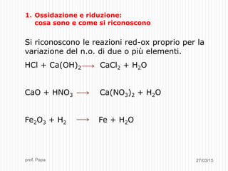 27/03/15prof. Papa
1. Ossidazione e riduzione:
cosa sono e come si riconoscono
Si riconoscono le reazioni red-ox proprio per la
variazione del n.o. di due o più elementi.
HCl + Ca(OH)2 CaCl2 + H2O
CaO + HNO3 Ca(NO3)2 + H2O
Fe2O3 + H2 Fe + H2O
 