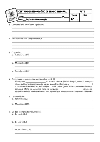 1. Como era feita a música no Egito? (1,0)
2. Fale sobre o Canto Gregoriano? (1,0)
3. O que são:
a. Antifonário: (1,0)
b. Menestréis: (1,0)
c. Trovadores: (1,0)
4. Preencha corretamente os espaços em branco: (1,0)
O compasso ____________________ é a métrica formada por três tempos, sendo os principais
ritmos a utilizar esse compasso é a valsa e a guarânia. O compasso ______________________é
a Célula rítmica formada por dois tempos. O pulso é forte - fraco, ou seja, o primeiro tempo do
compasso é forte e o segundo é fraco. E o compasso ________________________ compõe-se
de quatro tempos. Pode ser formada pela aglomeração de dois binários, simples ou compostos.
5. Quais as vozes:
a. Femininas: (0,5)
b. Masculinas: (0,5)
6. Dê dois exemplos de instrumentos:
a. De corda: (1,0)
b. De sopro: (1,0)
c. De percussão: (1,0)