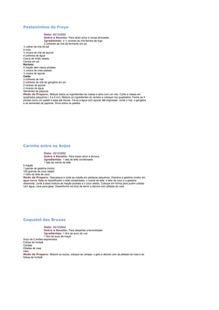 Pasteizinhos de Freya
Data: 20/12/2002
Sobre a Receita: Para atrair amor e novas amizades.
Igredientes: 4 ½ xícaras de chá farinha de trigo
2 colheres de chá de fermento em pó
½ colher de chá de sal
4 ovos
¾ xícara de chá de açúcar
4 colheres de água
Casca de limão ralada
Canela em pó
Recheio:
4 maçãs sem casca picadas
½ xícara de uvas passas
½ xícara de açúcar
Calda:
3 colheres de mel
2 colheres de chá de gengibre em pó
2 xícaras de açúcar
2 xícaras de água
Sementes de papoula
Modo de Preparo: Misture todos os ingredientes da massa e abra com um rolo. Corte a massa em
quadrados pequenos ( 3 a 5 cm). Misture os ingredientes do recheio e coloque nos quadrados. Feche as 4
pontas como um pastel e asse até dourar. Ferva a água com açúcar até engrossar. Junte o mel, o gengibre
e as sementes de papoula. Sirva sobre os pastéis.

Carinho entre os Anjos
Data: 20/12/2002
Sobre a Receita: Para trazer amor e ternura.
Igredientes: 1 lata de leite condensado
1 lata de creme de leite
5 maçãs
1 pacote de gelatina incolor
100 gramas de coco ralado
1 vidro de leite de coco
Modo de Preparo: Descasque e corte as maçãs em pedaços pequenos. Dissolva a gelatina incolor em
água morna. Bata no liqüidificador o leite condensado, o creme de leite, o leite de coco e a gelatina
dissolvida. Junte à essa mistura as maçãs picadas e o coco ralado. Coloque em forma para pudim untada
com água. Leve para gelar. Desenforme na hora de servir e decore com pétalas de rosa.

Coquetel das Bruxas
Data: 20/12/2002
Sobre a Receita: Para despertar a feminilidade
Igredientes: 1 litro de suco de uva
1 litro de suco de maçã
Suco de 2 limões espremidos
Folhas de hortelã
Cerejas
Pétalas de rosa
Gelo
Modo de Preparo: Misture os sucos, coloque as cerejas, o gelo e decore com as pétalas de rosa e as
folhas de hortelã.

 