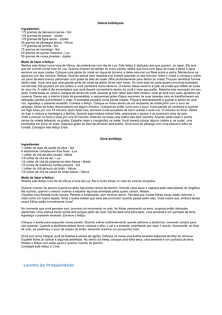 Delícia enfeitiçada
Ingredientes:
175 gramas de damascos secos - Sol
125 gramas de passas - Júpiter
125 gramas de figos secos - Júpiter
50 gramas de pêssegos secos - Vênus
175 gramas de farinha - Sol
75 gramas de manteiga - Sol
50 gramas de açúcar mascavo - Lua
50 gramas de nozes picadas - Júpiter
Modo de fazer o feitiço:
Realize este feitiço numa hora de Vênus, de preferência num dia de Lua. Este feitiço é dedicado aos que querem se casar. Ele terá
que ser comido numa hora da Lua. Queime incenso de dentes de cravo canela. Molhe sua nuca com água de rosas e deixe a água
escorrer por suas costas. Coloque uma pedra de cristal em água de torneira, e deixe escorrer um filete sobre a pedra. Mantenha-a na
água por uns dez minutos. Relaxe. Quando estiver bem relaxada e já tiverem passado os dez minutos, retire o cristal e coloque-o sobre
um pano de seda branco perfumado com gotas de óleo de rosas. Olhe profundamente para dentro do cristal. Procure identificar formas
dentro dele. Você verá que uma grande porta de cristal se abrirá. Entre sem medo. Do outro lado da porta estará uma linda borboleta
cor-de-rosa. Ela pousará em seu ombro e você penetrará numa caverna. O interior dessa caverna é todo de cristal que reflete as cores
do arco-íris. A visão é tão encantadora que você deverá concentrá-la dentro de você o mais que puder. Retenha esta sensação em seu
peito. Colha todas as cores e coloque-as dentro de você. Quando já tiver retido todo este cenário, você se verá num outro aposento da
caverna. Dessa vez o interior é todo de esmeraldas, e pequeninas gotas d'água escorrem de suas paredes para se transformarem em
delicadas pérolas que enfeitam o chão. A borboleta pousará numa pérola rosada. Pegue-a delicadamente e guarde-a dentro de uma
noz. Agradeça o presente recebido. Comece o feitiço. Coloque as frutas dentro de um recipiente de cristal junto com o suco de
pêssego. Deixe as frutas descansarem por alguns minutos. Coloque-as então, junto com o suco, numa panela de cerâmica e cozinhe
em fogo baixo por uns 15 minutos. Após fazer isso, derrame numa assadeira de barro untada e asse uns 10 minutos no forno. Retire
do fogo e misture a manteiga e a farinha. Quando esta mistura estiver feita, acrescente o açúcar e as nozes por cima de tudo.
Volte a colocar no forno e asse por uns 30 minutos. Estenda na mesa uma toalha lilás bem clarinha. Acenda velas rosas e ponha
ramos de violeta ladeando os pratos. Espalhe rosas e margaridas na mesa. Você deverá colocar alguns cristais e, se puder, uma
esmeralda em torno do prato. Salpique gotas de óleo de almíscar pela toalha. Sirva suco de pêssego com uma pequena folha de
hortelã. Consagre este feitiço à Ísis

Doce sortilégio
Ingredientes:
1 colher de sopa de azeite de oliva - Sol
4 abobrinhas cortadas em tiras finas - Lua
1 colher de chá de alho picado - Marte
1/2 colher de chá de sal - Lua
1/2 colher de chá de pimenta do reino fresca - Marte
1/2 xícara de azeitonas verdes picadas - Sol
1 colher de chá de suco de limão - Vênus
1/2 colher de chá de casca de limão ralado - Vênus
Modo de fazer o feitiço:
Realize este feitiço num dia de Vênus e hora de Lua. Ele é muito eficaz no caso de amores rompidos.
Queime incenso de jasmim e pendure atrás das portas ramos de alecrim. Acenda velas azuis e salpique pela casa pétalas de Angélica.
Na cozinha, queime o mesmo incenso e espalhe algumas ametistas pelos quatro cantos. Relaxe.
Visualize uma floresta muito escura. Penetre-a lentamente, sem nenhum temor. Perceba que muitas folhas secas estão cobrindo o
chão como um rústico tapete. Sinta o suave estalar que seus pés provocam quando passa sobre elas. Você notará que, embora secas,
essas folhas estão incrivelmente vivas!
No momento que você percebe isso, ocorrerá um movimento no solo. As folhas penetrarão na terra, surgindo então delicadas
plantinhas. Uma criança muito bonita terá surgido perto de você. Ela lhe dará uma folha seca, uma semente e um punhado de terra.
Agradeça o presente recebido. Comece o feitiço.
Coloque o azeite para esquentar numa panela. Quando estiver suficientemente quente adicione a abobrinha, mexendo sempre para
não queimar. Quando a abobrinha estiver tenra, coloque o alho, o sal e a pimenta, cozinhando por mais 1 minuto. Acrescente, ao final
de tudo, as azeitonas, o suco de raspas de limão, deixando cozinhar um pouquinho mais.
Sirva com arroz integral, purê de batatas e salada de agrião. Coloque na mesa uma toalha amarela salpicada de óleo de almíscar.
Espalhe flores do campo e algumas ametistas. No centro da mesa, coloque uma folha seca, uma semente e um punhado de terra.
Rodeie o feitiço com velas azuis e queime incenso de jasmim.
Consagre este feitiço a Circe.

Lanche da Prosperidade

 