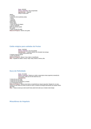 Data: 8/6/2005
Sobre a Receita: Para prosperidade
Igredientes: 1 Baguete
200gr de queijo prato
salame
2 Tomates
1 Xicara de chá de azeitonas pretas
1 Pepino
1 Cenoura
1 Beterraba
Batata Palha
1 pé de alface
1 colher de sopa de orégano
1 copo de maionese
Molho de pimenta a gosto
Sal a gosto
1 colher de sopa de azeite
Modo de Preparo: Montar a seu gosto

Calda mágica para saladas de frutas
Data: 18/5/2005
Sobre a Receita: Para Sexualidade
Igredientes: 7 colheres (sobrem) de chocolate meio amargo
½ xícara (chá) de leite moça
3 colheres (sopa) de açúcar
½ colher de baunilha
Modo de Preparo: Misturar Tudo e bater no liqudificador.
Obs.: Sugestão da salada: Laranja, maçã, cereja, abacaxi, banana, pêra.

Suco da Felicidade
Data: 27/1/2005
Sobre a Receita: Estamos no verão e nessa época nosso organismo necessita de
muito líquido, então que tal este saboroso suco.
Igredientes:
½ xícara de suco de maçã
½ xícara de suco de cereja
½ xícara de suco de damasco( ou néctar)
4 ou 5 framboesas frescas.
Modo de Preparo: Misture juntos todos os ingredientes por alguns segundos. Despeje em um copo,
coloque as suas mãos em ambos os lados do copo e visualize as energias estimulantes que residem dentro
das frutas.
Obs.: Todas as vezes que você se sentir baixo astral tome este suco e receba muita energia.

Miscelânea de Vegetais

 