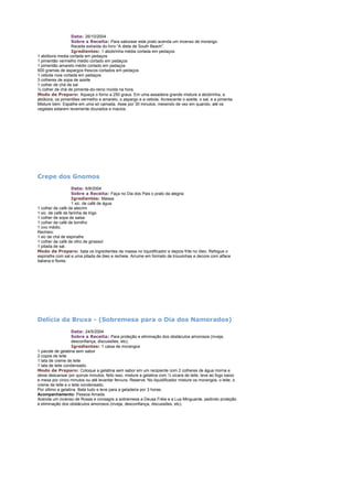 Data: 26/10/2004
Sobre a Receita: Para saborear este prato acenda um incenso de morango.
Receita extraída do livro “A dieta de South Beach”.
Igredientes: 1 abobrinha média cortada em pedaços
1 abóbora media cortada em pedaços
1 pimentão vermelho médio cortado em pedaços
1 pimentão amarelo médio cortado em pedaços
500 gramas de aspargos frescos cortados em pedaços
1 cebola roxa cortada em pedaços
3 colheres de sopa de azeite
1 colher de chá de sal
½ colher de chá de pimenta-do-reino moída na hora.
Modo de Preparo: Aqueça o forno a 250 graus. Em uma assadeira grande misture a abobrinha, a
abóbora, os pimentões vermelho e amarelo, o aspargo e a cebola. Acrescente o azeite, o sal, e a pimenta.
Misture bem. Espalhe em uma só camada. Asse por 30 minutos, mexendo de vez em quando, até os
vegetais estarem levemente dourados e macios.

Crepe dos Gnomos
Data: 6/8/2004
Sobre a Receita: Faça no Dia dos Pais o prato da alegria
Igredientes: Massa:
1 xic. de café de água
1 colher de café de alecrim
1 xic. de café de farinha de trigo
1 colher de sopa de salsa
1 colher de café de tomilho
1 ovo médio.
Recheio:
1 xic de chá de espinafre
1 colher de café de olho de girassol
1 pitada de sal.
Modo de Preparo: bata os ingredientes da massa no liquidificador e depois frite no óleo. Refogue o
espinafre com sal e uma pitada de óleo e recheie. Arrume em formato de trouxinhas e decore com alface
italiana e flores.

Delícia da Bruxa - (Sobremesa para o Dia dos Namorados)
Data: 24/5/2004
Sobre a Receita: Para proteção e eliminação dos obstáculos amorosos (inveja,
desconfiança, discussões, etc).
Igredientes: 1 caixa de morangos
1 pacote de gelatina sem sabor
2 copos de leite
1 lata de creme de leite
1 lata de leite condensado.
Modo de Preparo: Coloque a gelatina sem sabor em um recipiente com 2 colheres de água morna e
deixe descansar por quinze minutos, feito isso, misture a gelatina com ½ xícara de leite, leve ao fogo baixo
e mexa por cinco minutos ou até levantar fervura. Reserve. No liquidificador misture os morangos, o leite, o
creme de leite e o leite condensado.
Por último a gelatina. Bata tudo e leve para a geladeira por 3 horas.
Acompanhamento: Pessoa Amada.
Acenda um incenso de Rosas e consagre a sobremesa a Deusa Fréia e a Lua Minguante, pedindo proteção
e eliminação dos obstáculos amorosos (inveja, desconfiança, discussões, etc).

 