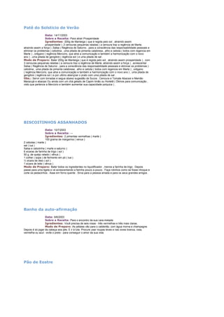 Patê do Solsticio de Verão
Data: 14/11/2003
Sobre a Receita: Para atrair Prosperidade
Igredientes: 200g de Manteiga ( que é regida pelo sol , atraindo assim
prosperidade ) ,3 cenouras pequenas raladas ( a cenoura traz a regência de Marte,
atraindo assim a força ) ,Salsa ( Regência de Saturno , para a consciência das responsabilidade pessoais e
eliminar os problemas ) cebolina , uma pitada de pimenta calabresa , alho e cebola ( todos com regencia em
Marte ) , orégano ( regência Mercúrio, que atrai a comunicação e também a harmonização com o novo
ano ) , uma pitada de gengibre ( regência sol ) e uma pitada de sal .
Modo de Preparo: Bater 200g de Manteiga ( que é regida pelo sol , atraindo assim prosperidade ) , com
3 cenouras pequenas raladas ( a cenoura traz a regência de Marte, atraindo assim a força ) , acrescentar
Salsa ( Regência de Saturno , para a consciência das responsabilidade pessoais e eliminar os problemas )
cebolina , uma pitada de pimenta calabresa , alho e cebola ( todos com regencia em Marte ) , orégano
( regência Mercúrio, que atrai a comunicação e também a harmonização com o novo ano ) , uma pitada de
gengibre ( regência sol ) e por ultimo abençoar o prato com uma pitada de sal .
Obs.: Servir com torradas e segue abaixo sugestão de Sucos : Cenoura e Tomate Abacaxi e Mamão
Maracujá e abacaxi Ou ainda com um chá gelado de Capim limão ou Hortelã ( Ótimos para comunicação ,
visto que pertence a Mercúrio e também aumentar sua capacidade psíquica ) .

BISCOITINHOS ASSANHADOS
Data: 10/7/2003
Sobre a Receita: --Igredientes: 2 pimentas vermelhas ( marte )
100 grama de margarina ( venus )
2 cebolas ( marte )
sal ( lua )
Salsa e cebolinha ( marte e saturno )
6 xicaras de farinha de trigo ( sol )
50 g. de queijo ralado ( vênus )
1 colher ( sopa ) de fermento em pó ( lua )
½ xícara de óleo ( sol )
1 xicara de leite ( vênus )
Modo de Preparo: Bater todos os ingredientes no liquidificador , menos a farinha de trigo . Depois
passe para uma tigela e vá acrescentando a farinha pouco a pouco . Faça rolinhos como se fosse nhoque e
corte os pedacinhos . Asse em forno quente . Sirva para a pessoa amada e para os seus grandes amigos .

Banho da auto-afirmação
Data: 9/6/2003
Sobre a Receita: Para o encontro da sua cara-metade
Igredientes: Você precisa de seis rosas - três vermelhas e três mais claras.
Modo de Preparo: As pétalas vão para o caldeirão, com água morna e champagne.
Depois é só jogar da cabeça aos pés. E ir à luta. Procure usar roupas leves e nas cores branca, rosa,
vermelha ou azul - evite o preto - para conseguir o amor da sua vida.

Pão de Eostre

 