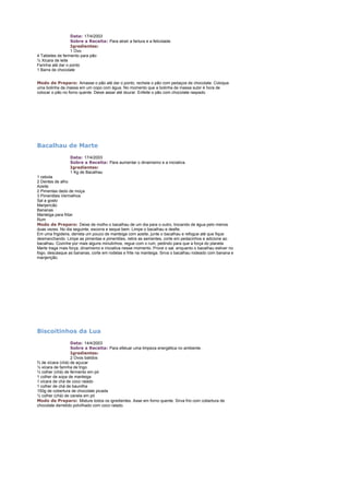 Data: 17/4/2003
Sobre a Receita: Para atrair a fartura e a felicidade.
Igredientes:
1 Ovo
4 Tabletes de fermento para pão
½ Xícara de leite
Farinha até dar o ponto
1 Barra de chocolate
Modo de Preparo: Amasse o pão até dar o ponto, recheie o pão com pedaços de chocolate. Coloque
uma bolinha da massa em um copo com água. No momento que a bolinha de massa subir é hora de
colocar o pão no forno quente. Deixe assar até dourar. Enfeite o pão com chocolate raspado.

Bacalhau de Marte
Data: 17/4/2003
Sobre a Receita: Para aumentar o dinamismo e a iniciativa.
Igredientes:
1 Kg de Bacalhau
1 cebola
2 Dentes de alho
Azeite
2 Pimentas dedo de moça
3 Pimentões Vermelhos
Sal a gosto
Manjericão
Bananas
Manteiga para fritar
Rum
Modo de Preparo: Deixe de molho o bacalhau de um dia para o outro, trocando de água pelo menos
duas vezes. No dia seguinte, escorra e seque bem. Limpe o bacalhau e desfie.
Em uma frigideira, derreta um pouco de manteiga com azeite, junte o bacalhau e refogue até que fique
desmanchando. Limpe as pimentas e pimentões, retire as sementes, corte em pedacinhos e adicione ao
bacalhau. Cozinhe por mais alguns minutinhos, regue com o rum, pedindo para que a força do planeta
Marte traga mais força, dinamismo e iniciativa nesse momento. Prove o sal. enquanto o bacalhau estiver no
fogo, descasque as bananas, corte em rodelas e frite na manteiga. Sirva o bacalhau rodeado com banana e
manjerição.

Biscoitinhos da Lua
Data: 14/4/2003
Sobre a Receita: Para efetuar uma limpeza energética no ambiente.
Igredientes:
2 Ovos batidos
¾ de xícara (chá) de açucar
½ xícara de farinha de trigo
½ colher (chá) de fermento em pó
1 colher de sopa de manteiga
1 xícara de chá de coco ralado
1 colher de chá de baunilha
150g de cobertura de chocolate picada
½ colher (chá) de canela em pó
Modo de Preparo: Misture todos os igredientes. Asse em forno quente. Sirva frio com cobertura de
chocolate derretido polvilhado com coco ralado.

 