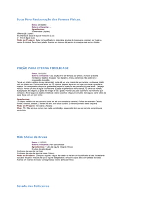 Suco Para Restauração das Formas Físicas.
Data: 24/3/2003
Sobre a Receita: --Igredientes:
2 Beterrabas (Júpiter)
1 Maracujá (Júpiter)
4 Colheres de sopa de açúcar mascavo (Lua)
e 1 litro de água (Lua).
Modo de Preparo: Bater no liquidificador a beterraba, a polpa do maracujá e o açúcar, por mais ou
menos 2 minutos. Servir bem gelado. Acenda um incenso de jasmim e consagre esse suco a Júpiter.

POÇÃO PARA ETERNA FIDELIDADE
Data: 19/2/2003
Sobre a Receita: Esta poção deve ser tomada por ambos. Ao fazer a receita
mentalize o objetivo desejado (não traições). O seu parceiro(a) não pode ver a
preparação da poção.
Pegue um objeto metálico de seu parceiro(a), pode até ser uma moeda da sua carteira. Junte esse objeto
com um objeto seu. Ponha para ferver por 12 minutos, jogue a água em um lugar com terra e guarde os
objetos. Em uma panela coloque os igredientes (menos o objeto do seu parceiro(a)) para ferver . Despeje
mais ou menos um litro de agué e acrescente 2 graõs de pimenta do reino branca, 12 folhas de hortelã,
duas pitadas de orégano, 2 gotas de vinagre e sal a gosto. Ponha tudo para cozinhar e no momento que
começar a ferver jogue os objetos metálicos e deixe cozinhar e faça um amuleto. Esmague a parte sólida da
sopa. Sirva com um bom vinho.
Igredientes:
Um objeto metálico de seu parceiro (pode ser até uma moeda da carteira). Folhas de rabanete. Cebola,
tomate, cenoura, batatas, 2 dentes de alho, dois ovos cuzidos, 2 mandioquinhas e salsa pequena.
Modo de Preparo: Ver sobre a Receita
Obs.: PS.: Não se deve comer mais nada na refeição e essa poção tem que ser servida somente para
vocês dois.

Milk Shake da Bruxa
Data: 11/2/2003
Sobre a Receita: Para Sexualidade
Igredientes: 1 Litro de iogurte integral (Vênus)
6 cubos de gelo (água)
6 colheres de sopa de mel (lua)
2 colheres de sopa de água de rosas (Vênus)
Modo de Preparo: Coloque o iogurte, a água de rosas e o mel em um liquidificador e bata. Acrescente
os cubos de gelo e misture até que o iogurte esteja batido. Sirva em copos altos com pétalas de rosas.
Acenda um incenso de rosas. Consagre essa bebida a Deusa Vênus.

Salada das Feiticeiras

 