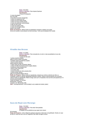Data: 29/1/2003
Sobre a Receita: Para limpeza Espiritual
Igredientes:
1 Couve-Flor pequena
½ xicara de gergelin
Suco de limão
¼ de colher de chá de mangericão
1 colher de mostarda em pó
1 colher de chá de salsa picada
1 colher de chá de coentro picado
½ xícara de azeitonas verdes picadas
½ lata de milho verde
½ xícara de tomate cereja
½ xícara de beringela cozida
Azeite e sal a gosto.
Modo de Preparo: Misture todos os igredientes e tempere a salada a seu gosto.
Sirva com torrada e coma sempre na hora do almoço. Tome suco de abacaxi com hortelã.

Viradão das Bruxas
Data: 21/1/2003
Sobre a Receita: Para conquista de um amor e mais sexualidade em sua vida
Igredientes:
½ xicara de óleo (sol)
1 cebola picadinha (Marte)
250g. de carne moida (Cernudos)
7 tomates maduros picadinhos (Júpter)
1 lata de ervilha (Vênus)
Salsa picadinha (Saturno)
1 colher (sopa) de alho amassado (Marte)
1 colher de café de pimenta do reino à gosto (Marte)
7 azeitonas verdes picadas (Sol)
1 lata de milho verde (Sol)
1 ovo batido (Sol)
1 xícara de farinha de milho amarela (Sol)
1 xícara de leite (Vênus)
200g. de mussarela fatiada (Vênus)
Modo de Preparo: Misture todos os ingredientes, deixando por ultimno a farinha de milho e a
mussarela, quando os demais ingredientes estiverem cozidos, misture a farinha fazendo com que aja a
união de todos os ingredientes. Retire do fogo cubra com a mussarela e leve ao forno pré aquecido por 10
minutos aproximadamente.
Tempo de preparo: 40 minutos
Rendimento: 2 pessoas
Congelar: sim, Microondas: Não.
Obs.: Acompanhamento: Purê de batata (Lua) e salada de tomate (Júpter)

Suco de Maçã com Morango
Data: 10/1/2003
Sobre a Receita: Para atrair Sensualidade
Igredientes:
03 Maçãs de sua preferência (que sejam bem doces)
08 morangos.
Modo de Preparo: Corte a Maçã em pedaços pequenos e bata tudo no liquidificador. Rende um copo
de 250 ml. Este suco tem uma cor magnifica e seu sabor da água na boca.

 