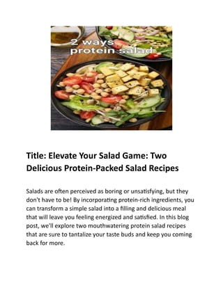 Title: Elevate Your Salad Game: Two
Delicious Protein-Packed Salad Recipes
Salads are often perceived as boring or unsatisfying, but they
don't have to be! By incorporating protein-rich ingredients, you
can transform a simple salad into a filling and delicious meal
that will leave you feeling energized and satisfied. In this blog
post, we'll explore two mouthwatering protein salad recipes
that are sure to tantalize your taste buds and keep you coming
back for more.
 