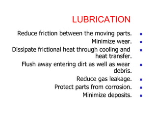 LUBRICATION
?
Reduce friction between the moving parts.
?
Minimize wear.
?
Dissipate frictional heat through cooling and
heat transfer.
?
Flush away entering dirt as well as wear
debris.
?
Reduce gas leakage.
?
Protect parts from corrosion.
?
Minimize deposits.
 