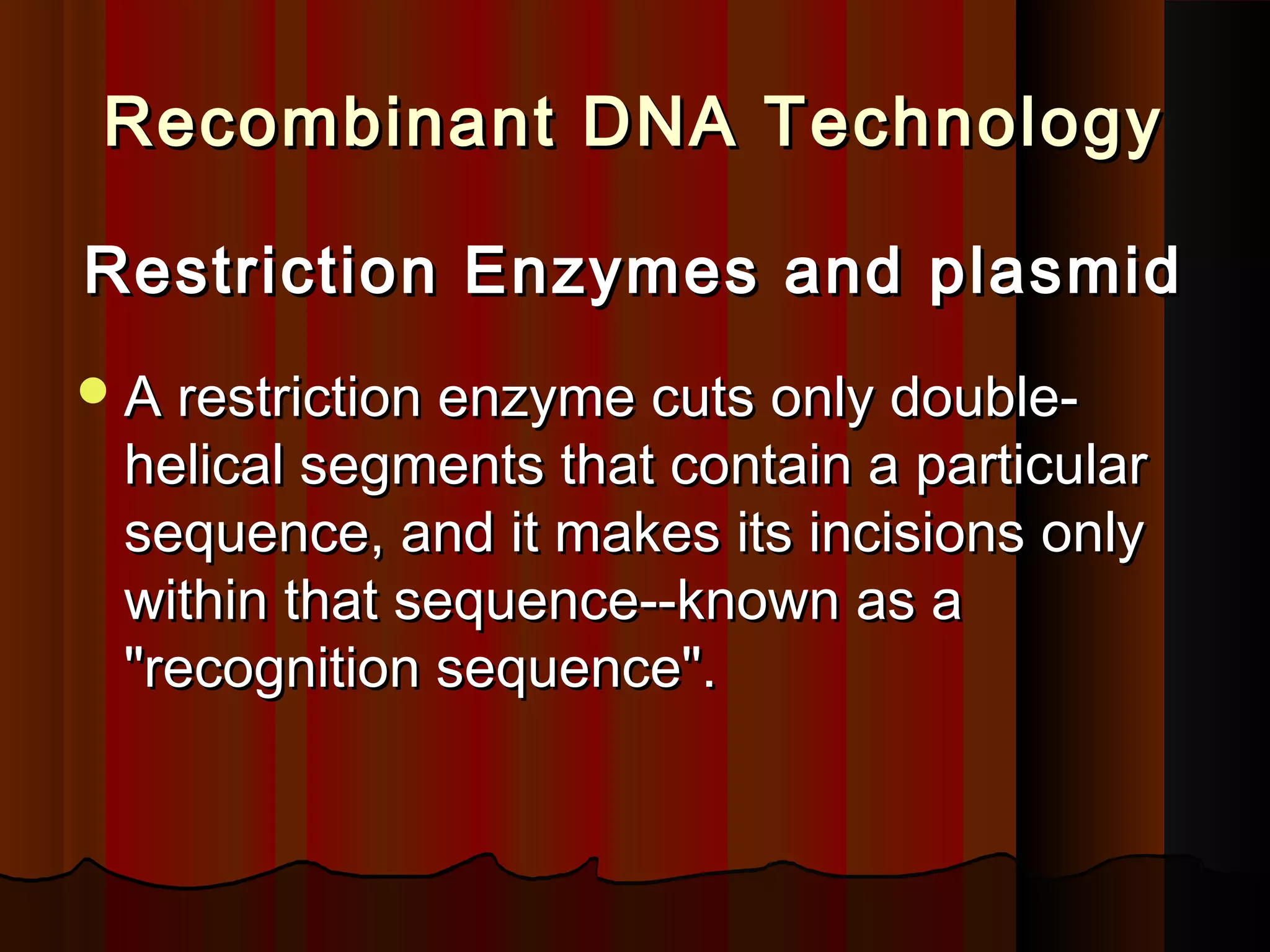 Recombinant DNA TechnologyRecombinant DNA Technology
Restriction Enzymes and plasmidRestriction Enzymes and plasmid
A restriction enzyme cuts only double-A restriction enzyme cuts only double-
helical segments that contain a particularhelical segments that contain a particular
sequence, and it makes its incisions onlysequence, and it makes its incisions only
within that sequence--known as awithin that sequence--known as a
"recognition sequence"."recognition sequence".
 