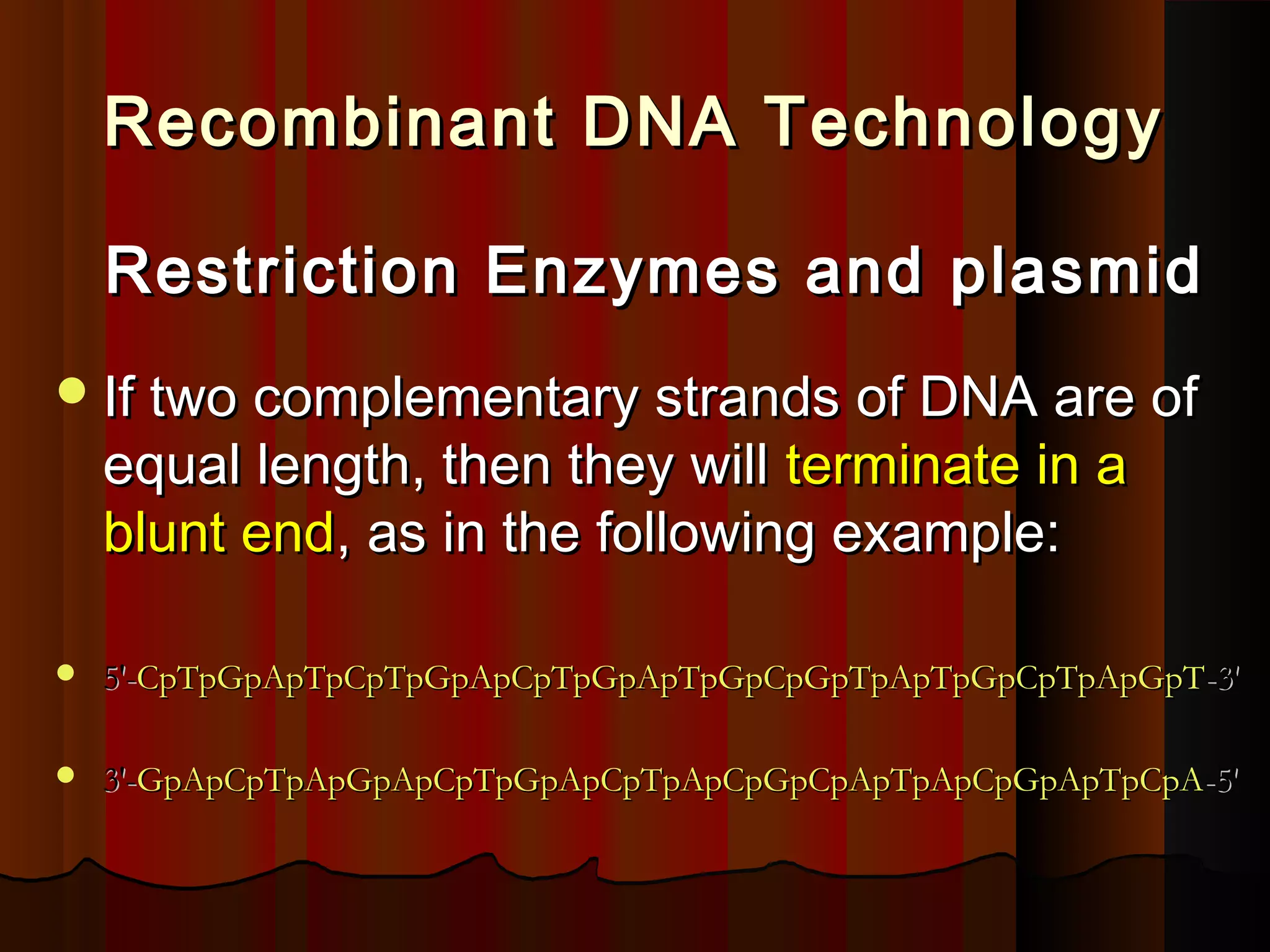 Recombinant DNA TechnologyRecombinant DNA Technology
Restriction Enzymes and plasmidRestriction Enzymes and plasmid
If two complementary strands of DNA are ofIf two complementary strands of DNA are of
equal length, then they willequal length, then they will terminate in aterminate in a
blunt endblunt end, as in the following example:, as in the following example:
 5'-5'-CpTpGpApTpCpTpGpApCpTpGpApTpGpCpGpTpApTpGpCpTpApGpTCpTpGpApTpCpTpGpApCpTpGpApTpGpCpGpTpApTpGpCpTpApGpT-3'-3'
 3'-3'-GpApCpTpApGpApCpTpGpApCpTpApCpGpCpApTpApCpGpApTpCpAGpApCpTpApGpApCpTpGpApCpTpApCpGpCpApTpApCpGpApTpCpA-5'-5'
 