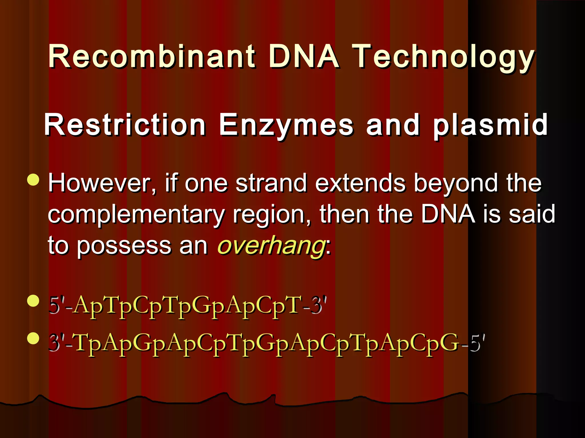 Recombinant DNA TechnologyRecombinant DNA Technology
Restriction Enzymes and plasmidRestriction Enzymes and plasmid
However, if one strand extends beyond theHowever, if one strand extends beyond the
complementary region, then the DNA is saidcomplementary region, then the DNA is said
to possess anto possess an overhangoverhang::
5'-5'-ApTpCpTpGpApCpTApTpCpTpGpApCpT-3'-3'
3'-3'-TpApGpApCpTpGpApCpTpApCpGTpApGpApCpTpGpApCpTpApCpG-5'-5'
 