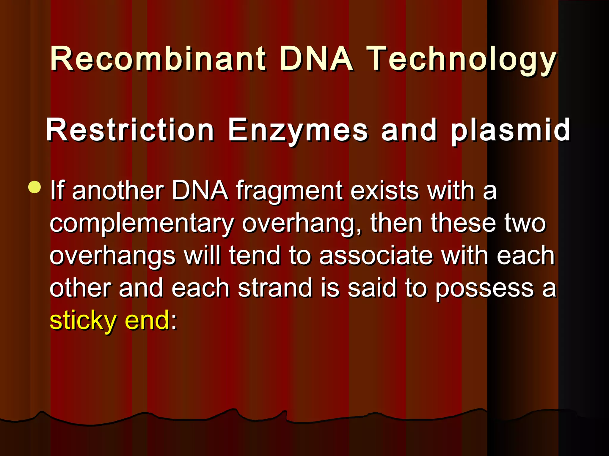 Recombinant DNA TechnologyRecombinant DNA Technology
Restriction Enzymes and plasmidRestriction Enzymes and plasmid
If another DNA fragment exists with aIf another DNA fragment exists with a
complementary overhang, then these twocomplementary overhang, then these two
overhangs will tend to associate with eachoverhangs will tend to associate with each
other and each strand is said to possess aother and each strand is said to possess a
sticky endsticky end::
 