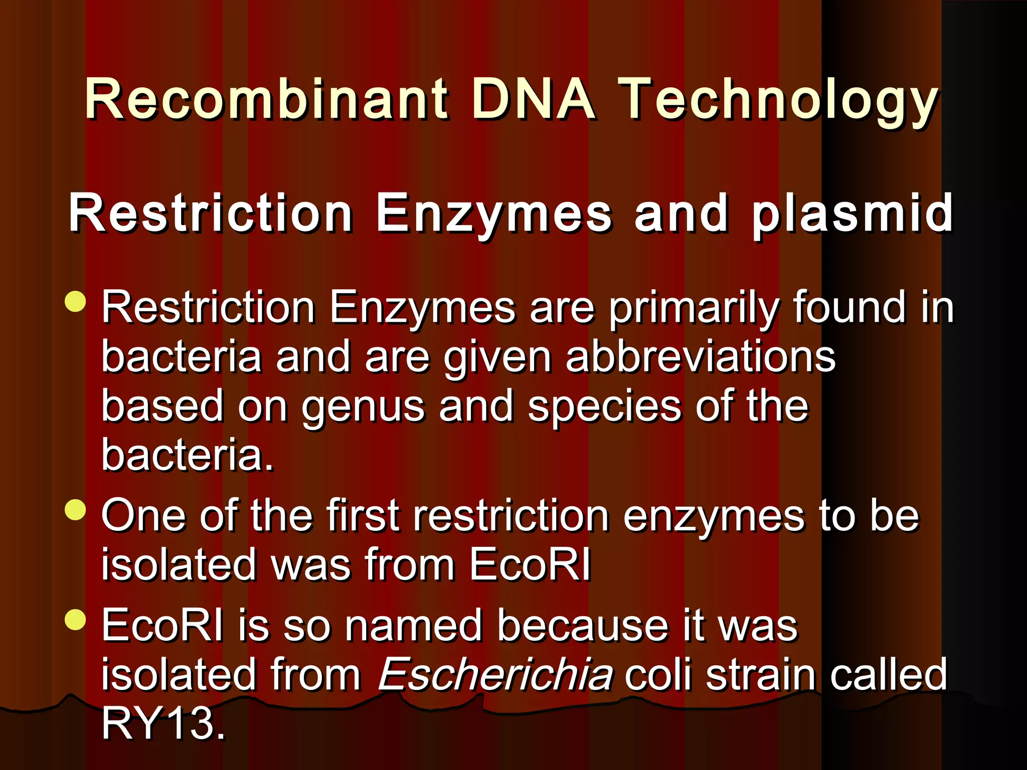 Recombinant DNA TechnologyRecombinant DNA Technology
Restriction Enzymes and plasmidRestriction Enzymes and plasmid
Restriction Enzymes are primarily found inRestriction Enzymes are primarily found in
bacteria and are given abbreviationsbacteria and are given abbreviations
based on genus and species of thebased on genus and species of the
bacteria.bacteria.
One of the first restriction enzymes to beOne of the first restriction enzymes to be
isolated was from EcoRIisolated was from EcoRI
EcoRI is so named because it wasEcoRI is so named because it was
isolated fromisolated from EscherichiaEscherichia coli strain calledcoli strain called
RY13.RY13.
 