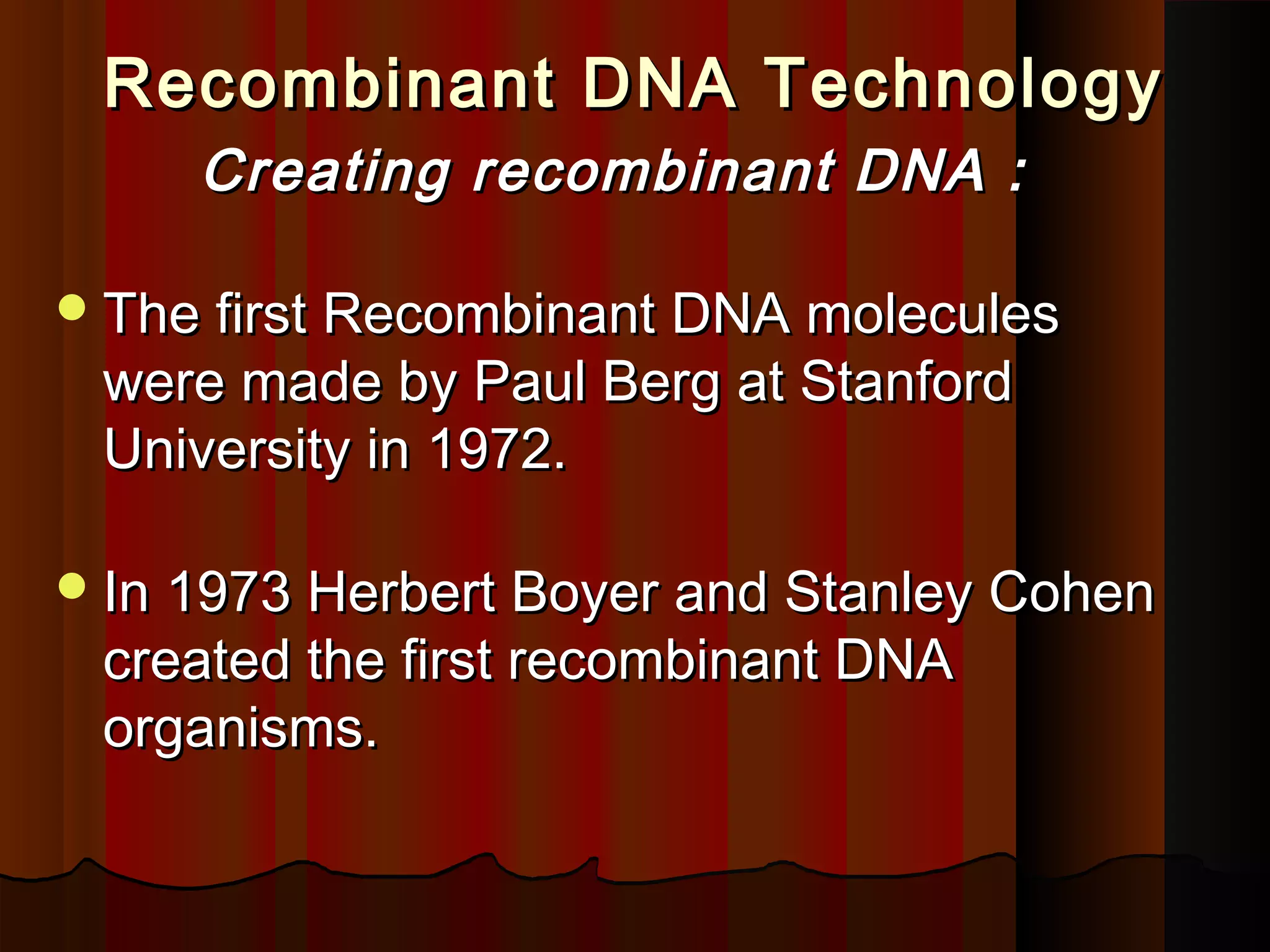 Recombinant DNA TechnologyRecombinant DNA Technology
Creating recombinant DNA :Creating recombinant DNA :
The first Recombinant DNA moleculesThe first Recombinant DNA molecules
were made by Paul Berg at Stanfordwere made by Paul Berg at Stanford
University in 1972.University in 1972.
In 1973 Herbert Boyer and Stanley CohenIn 1973 Herbert Boyer and Stanley Cohen
created the first recombinant DNAcreated the first recombinant DNA
organisms.organisms.
 