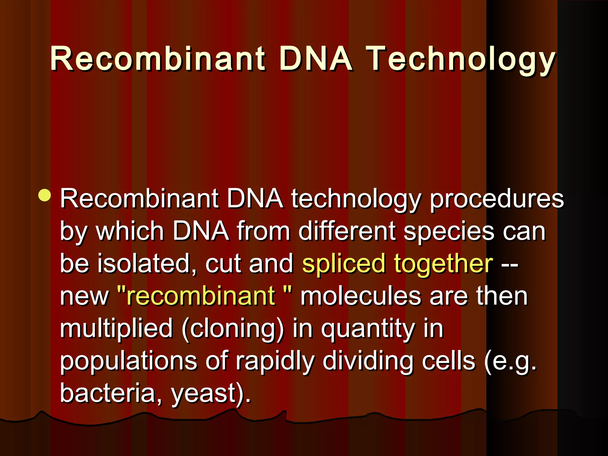 Recombinant DNA TechnologyRecombinant DNA Technology
Recombinant DNA technology proceduresRecombinant DNA technology procedures
by which DNA from different species canby which DNA from different species can
be isolated, cut andbe isolated, cut and spliced togetherspliced together ----
newnew "recombinant ""recombinant " molecules are thenmolecules are then
multiplied (cloning) in quantity inmultiplied (cloning) in quantity in
populations of rapidly dividing cells (e.g.populations of rapidly dividing cells (e.g.
bacteria, yeast).bacteria, yeast).
 