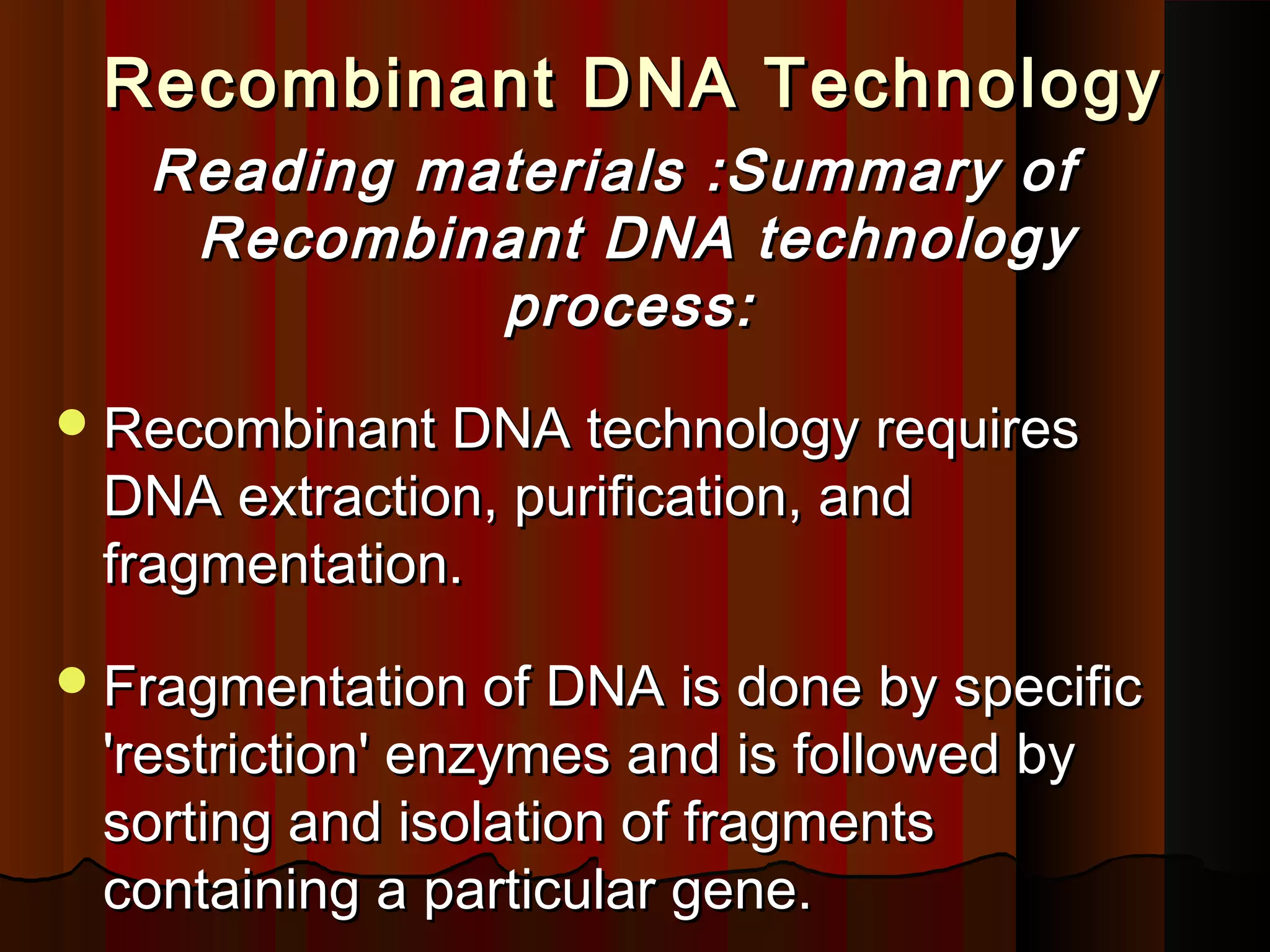 Recombinant DNA TechnologyRecombinant DNA Technology
Reading materials :Summary ofReading materials :Summary of
Recombinant DNA technologyRecombinant DNA technology
process:process:
Recombinant DNA technology requiresRecombinant DNA technology requires
DNA extraction, purification, andDNA extraction, purification, and
fragmentation.fragmentation.
Fragmentation of DNA is done by specificFragmentation of DNA is done by specific
'restriction' enzymes and is followed by'restriction' enzymes and is followed by
sorting and isolation of fragmentssorting and isolation of fragments
containing a particular gene.containing a particular gene.
 