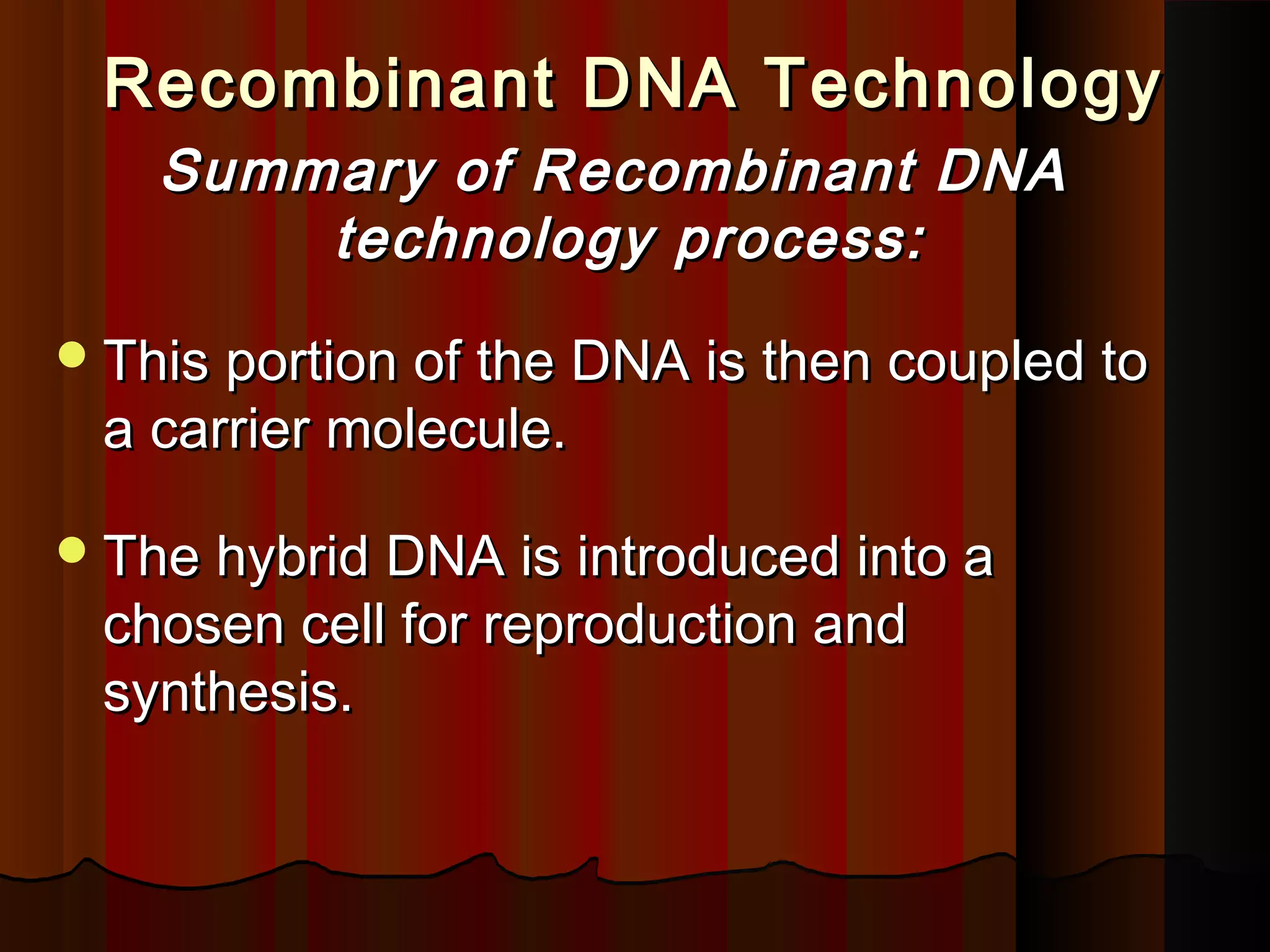 Recombinant DNA TechnologyRecombinant DNA Technology
Summary of Recombinant DNASummary of Recombinant DNA
technology process:technology process:
This portion of the DNA is then coupled toThis portion of the DNA is then coupled to
a carrier molecule.a carrier molecule.
The hybrid DNA is introduced into aThe hybrid DNA is introduced into a
chosen cell for reproduction andchosen cell for reproduction and
synthesis.synthesis.
 