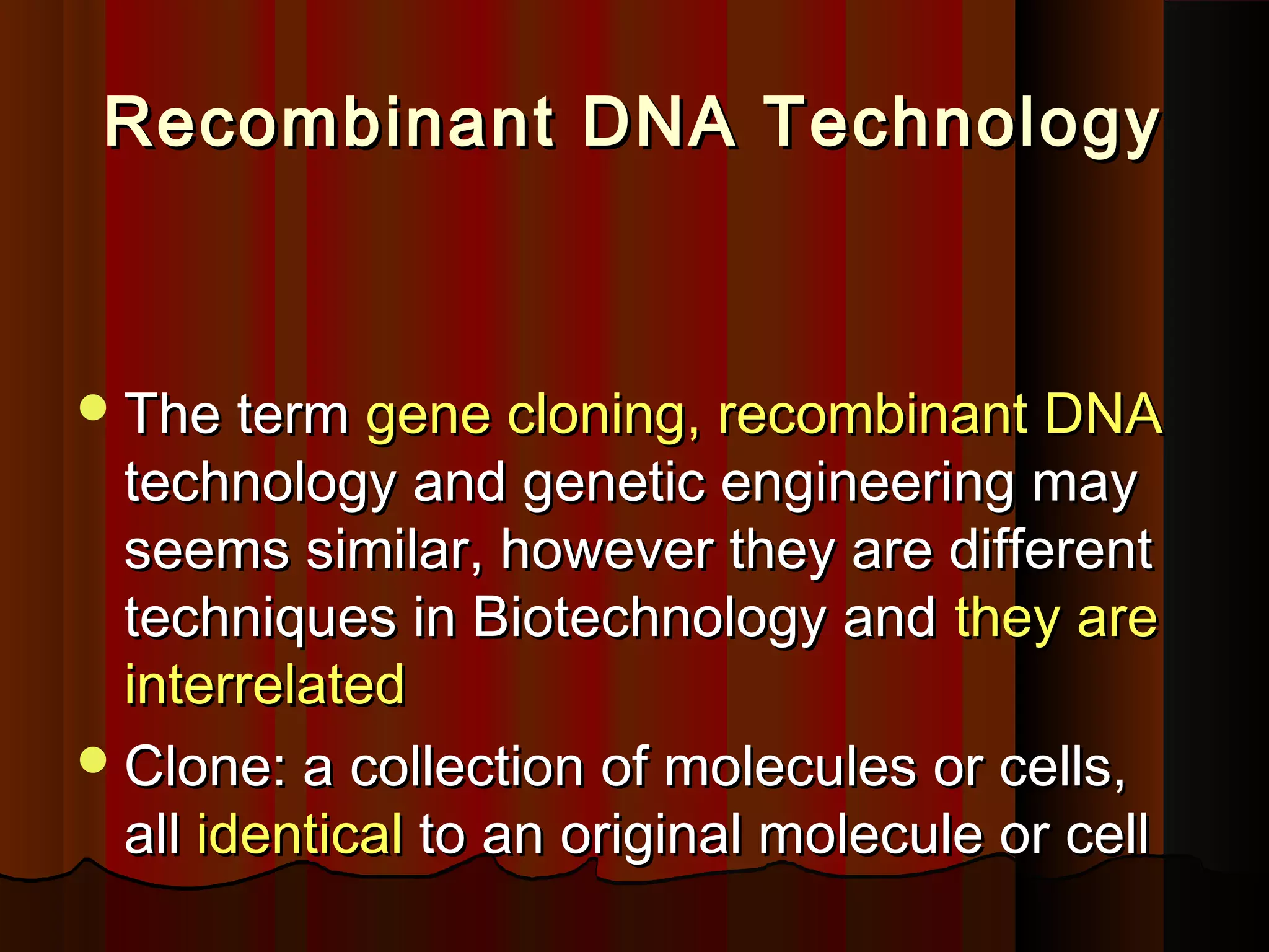 Recombinant DNA TechnologyRecombinant DNA Technology
The termThe term gene cloning, recombinant DNAgene cloning, recombinant DNA
technology and genetic engineering maytechnology and genetic engineering may
seems similar, however they are differentseems similar, however they are different
techniques in Biotechnology andtechniques in Biotechnology and they arethey are
interrelatedinterrelated
Clone: a collection of molecules or cells,Clone: a collection of molecules or cells,
allall identicalidentical to an original molecule or cellto an original molecule or cell
 