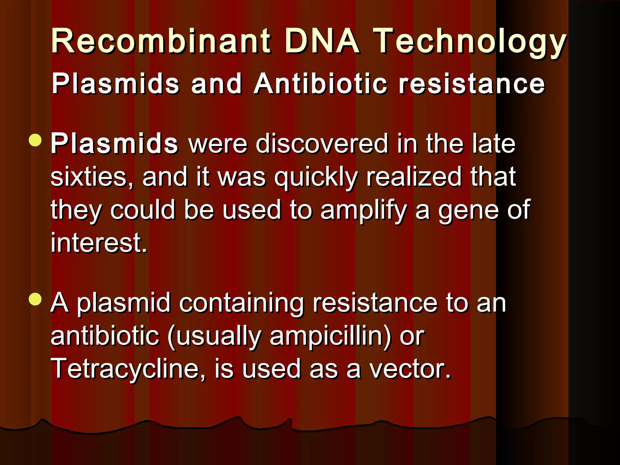 Recombinant DNA TechnologyRecombinant DNA Technology
Plasmids and Antibiotic resistancePlasmids and Antibiotic resistance
PlasmidsPlasmids were discovered in the latewere discovered in the late
sixties, and it was quickly realized thatsixties, and it was quickly realized that
they could be used to amplify a gene ofthey could be used to amplify a gene of
interest.interest.
A plasmid containing resistance to anA plasmid containing resistance to an
antibiotic (usually ampicillin) orantibiotic (usually ampicillin) or
Tetracycline, is used as a vector.Tetracycline, is used as a vector.
 