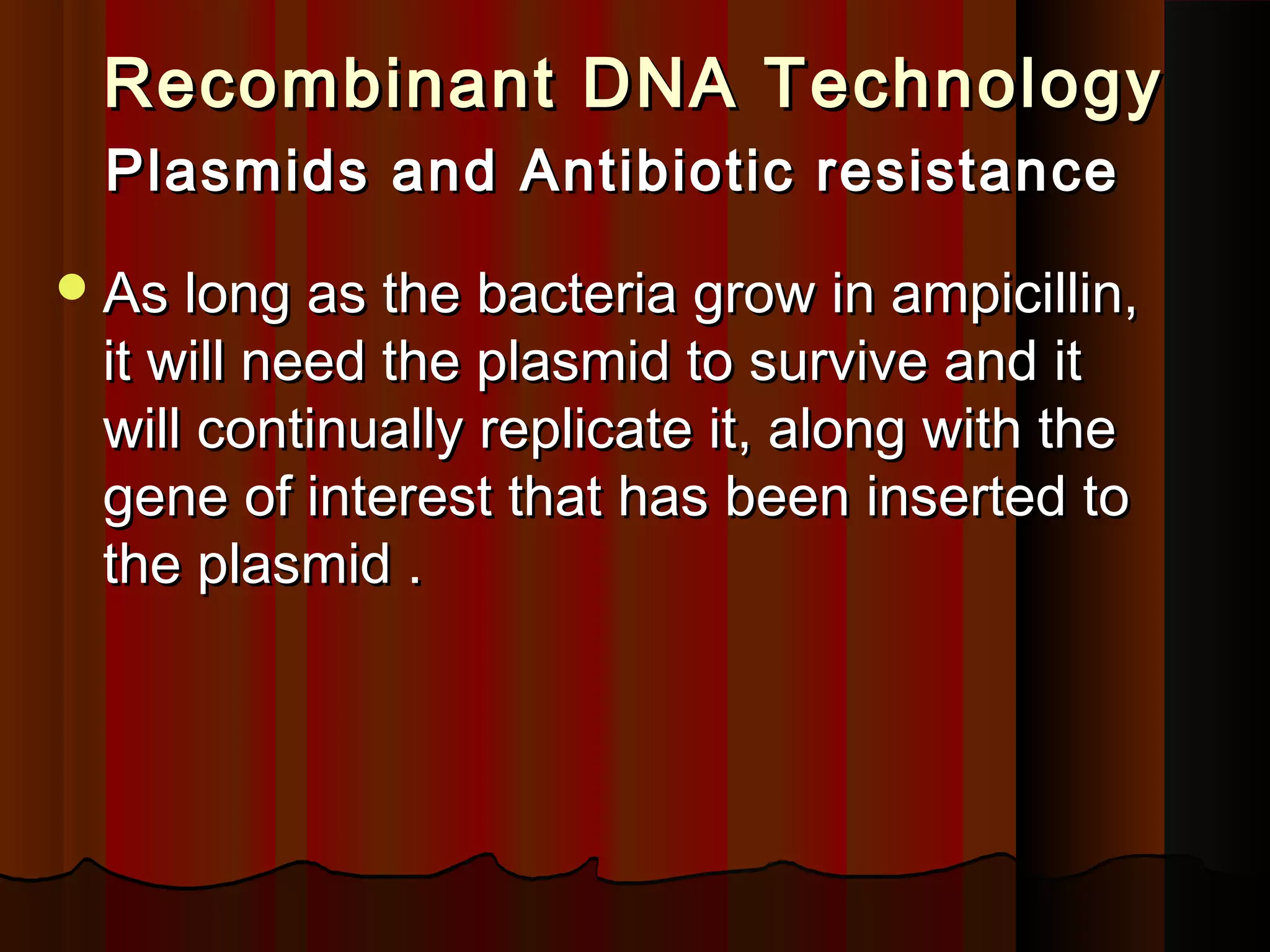 Recombinant DNA TechnologyRecombinant DNA Technology
Plasmids and Antibiotic resistancePlasmids and Antibiotic resistance
As long as the bacteria grow in ampicillin,As long as the bacteria grow in ampicillin,
it will need the plasmid to survive and itit will need the plasmid to survive and it
will continually replicate it, along with thewill continually replicate it, along with the
gene of interest that has been inserted togene of interest that has been inserted to
the plasmid .the plasmid .
 