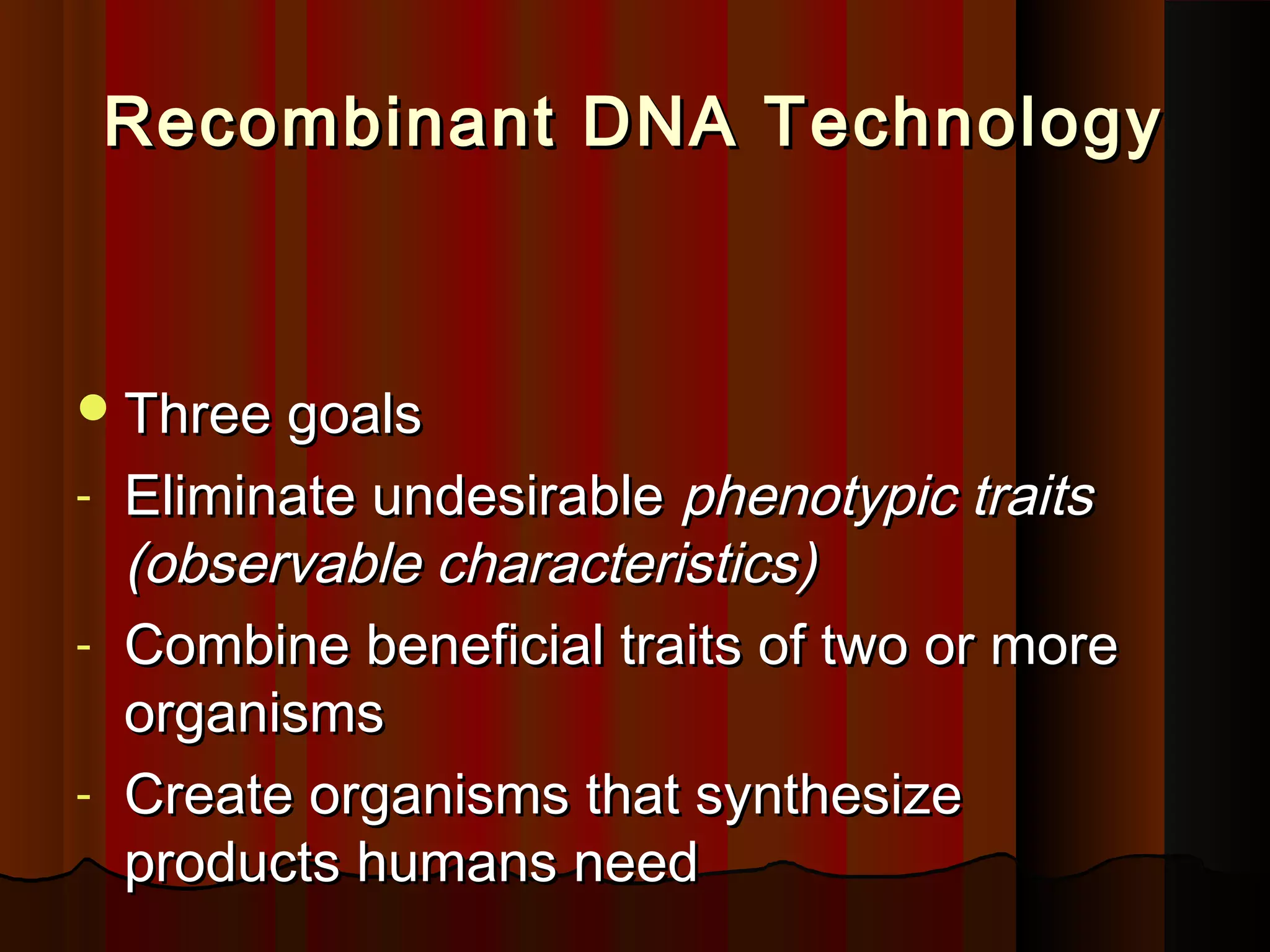 Recombinant DNA TechnologyRecombinant DNA Technology
Three goalsThree goals
- Eliminate undesirableEliminate undesirable phenotypic traitsphenotypic traits
(observable characteristics)(observable characteristics)
- Combine beneficial traits of two or moreCombine beneficial traits of two or more
organismsorganisms
- Create organisms that synthesizeCreate organisms that synthesize
products humans needproducts humans need
 