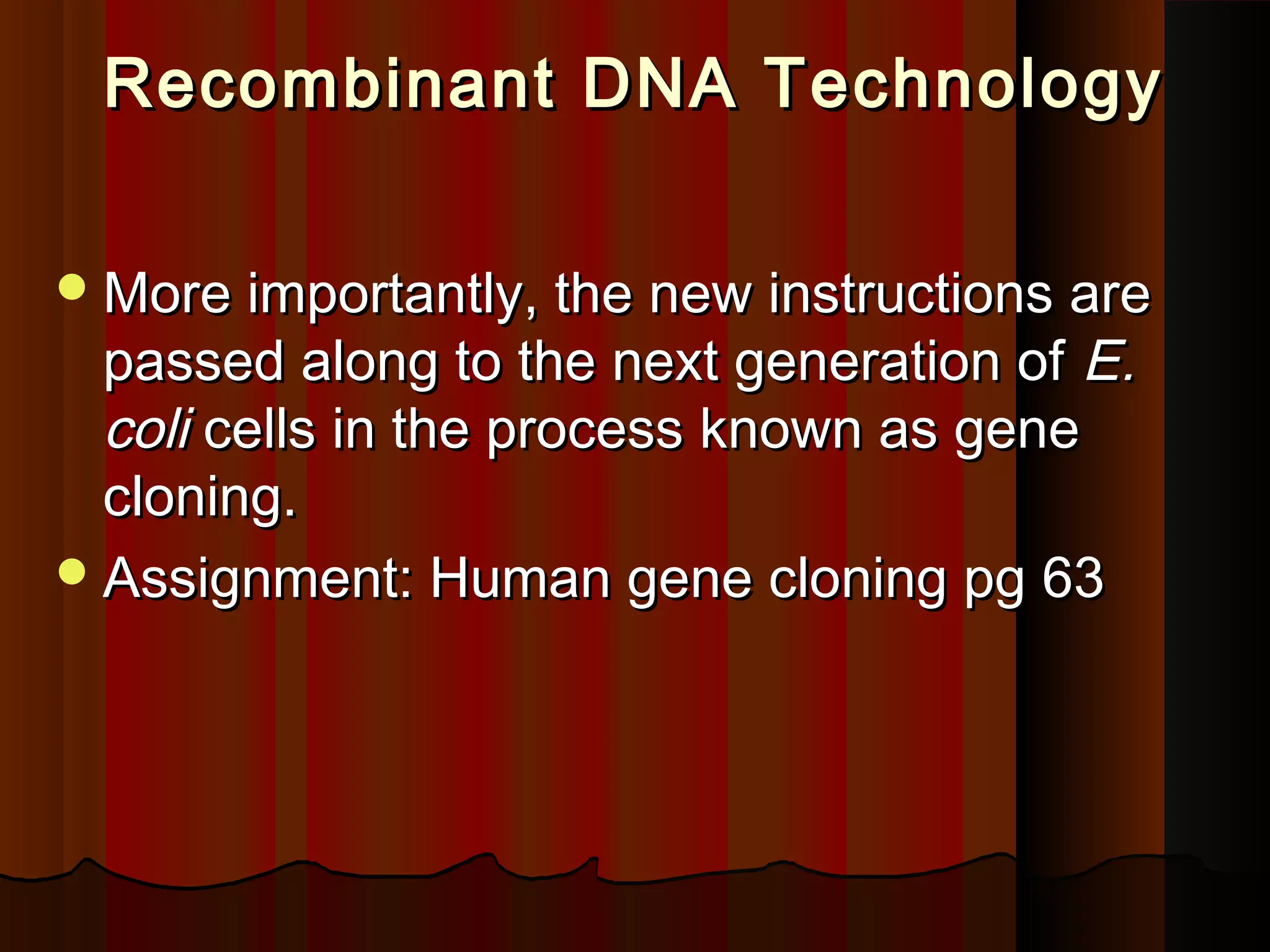 Recombinant DNA TechnologyRecombinant DNA Technology
More importantly, the new instructions areMore importantly, the new instructions are
passed along to the next generation ofpassed along to the next generation of E.E.
colicoli cells in the process known as genecells in the process known as gene
cloning.cloning.
Assignment: Human gene cloning pg 63Assignment: Human gene cloning pg 63
 