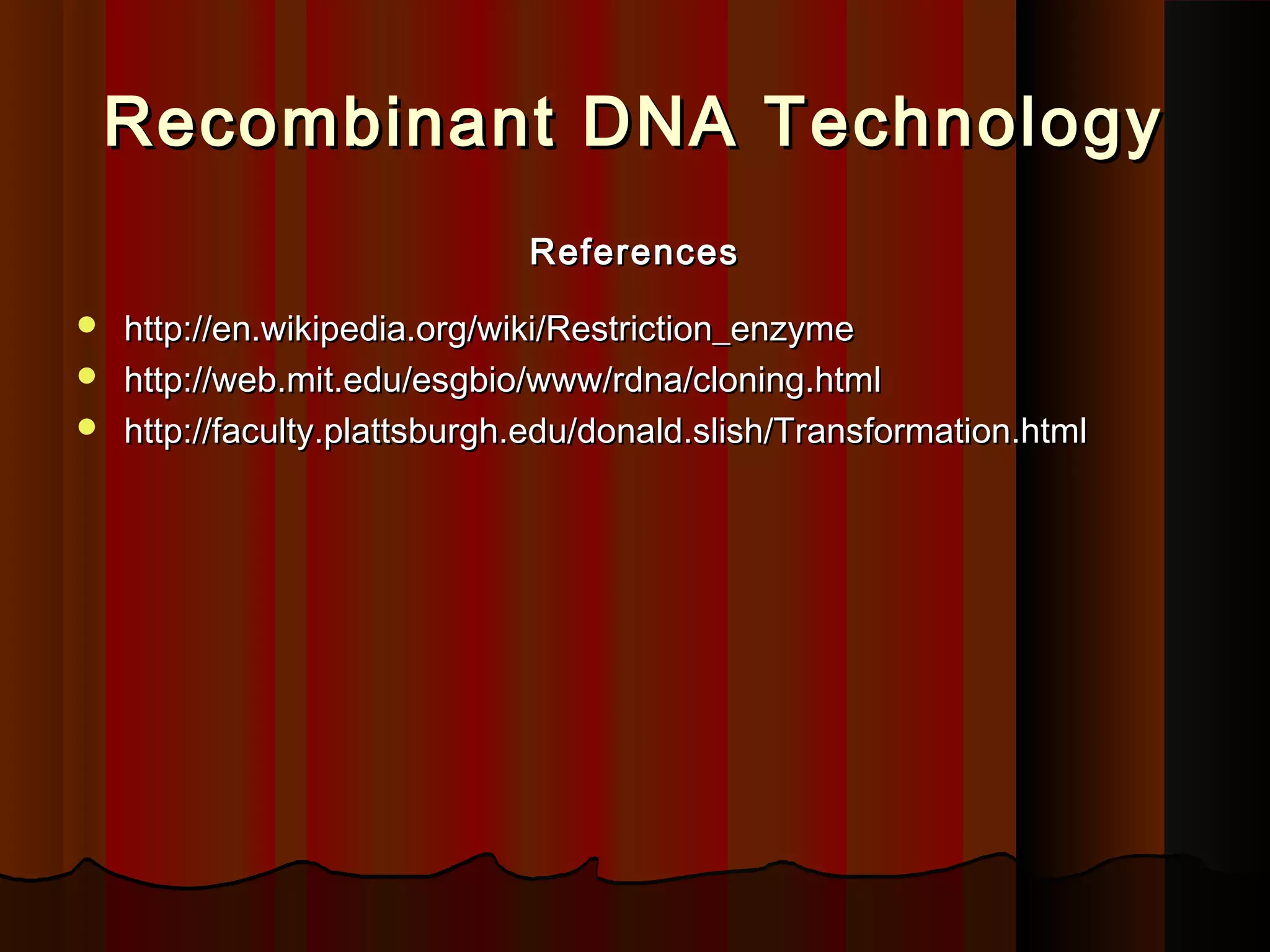 Recombinant DNA TechnologyRecombinant DNA Technology
ReferencesReferences
 http://en.wikipedia.org/wiki/Restriction_enzymehttp://en.wikipedia.org/wiki/Restriction_enzyme
 http://web.mit.edu/esgbio/www/rdna/cloning.htmlhttp://web.mit.edu/esgbio/www/rdna/cloning.html
 http://faculty.plattsburgh.edu/donald.slish/Transformation.htmlhttp://faculty.plattsburgh.edu/donald.slish/Transformation.html
 
