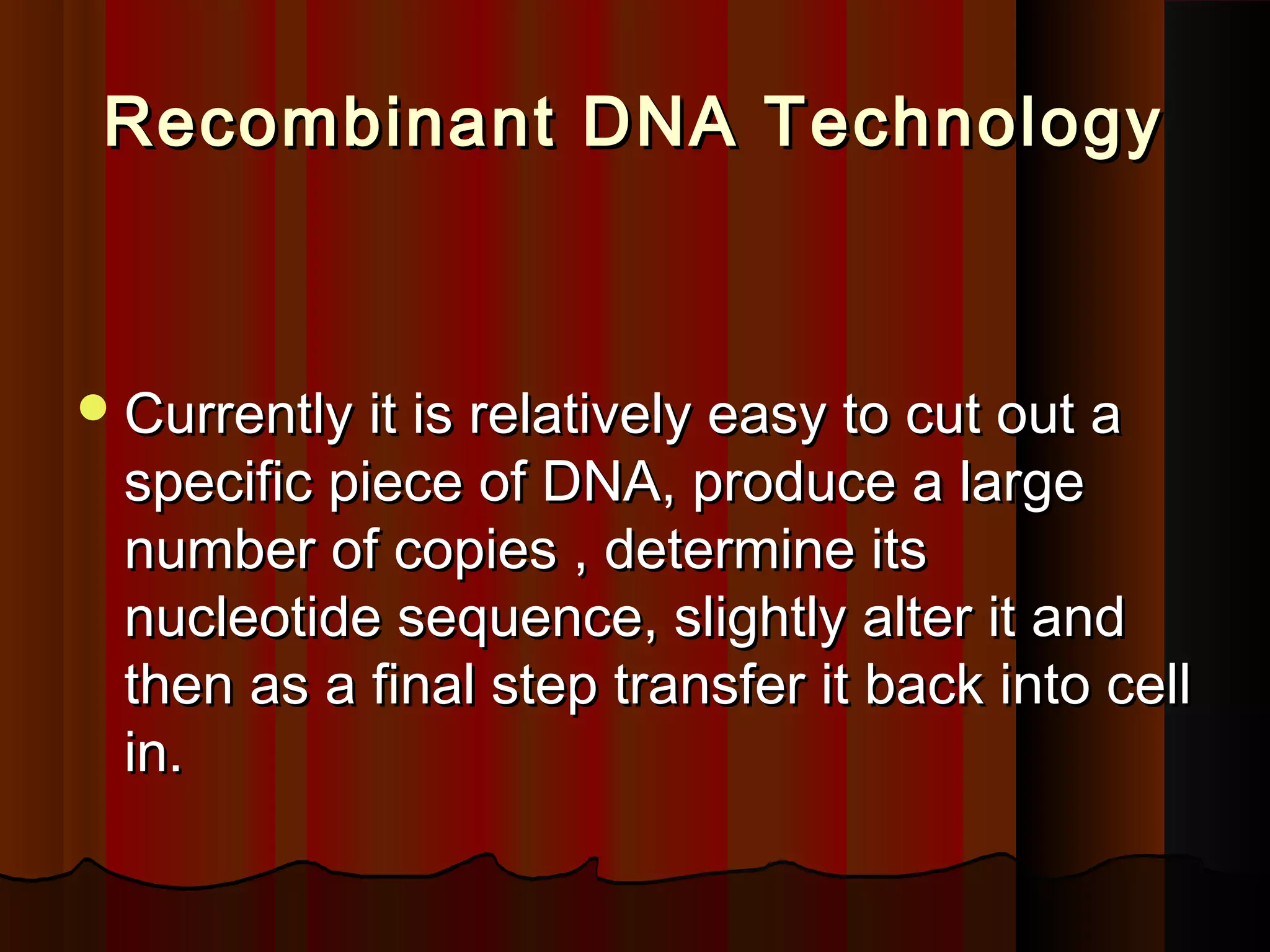 Recombinant DNA TechnologyRecombinant DNA Technology
Currently it is relatively easy to cut out aCurrently it is relatively easy to cut out a
specific piece of DNA, produce a largespecific piece of DNA, produce a large
number of copies , determine itsnumber of copies , determine its
nucleotide sequence, slightly alter it andnucleotide sequence, slightly alter it and
then as a final step transfer it back into cellthen as a final step transfer it back into cell
in.in.
 