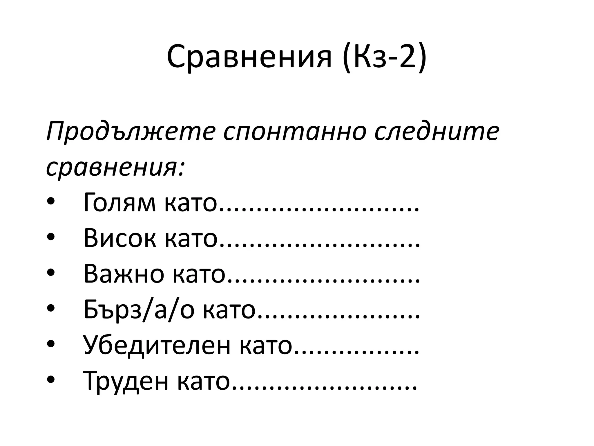 Сравнения (Кз-2) 
Продължете спонтанно следните 
сравнения: 
• Голям като........................... 
• Висок като........................... 
• Важно като.......................... 
• Бърз/а/о като...................... 
• Убедителен като................. 
• Труден като......................... 
 