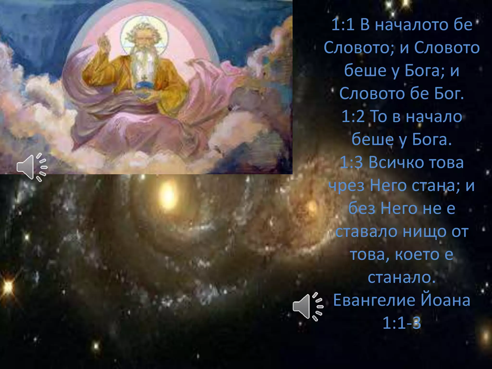 1:1 В началото бе 
Словото; и Словото 
беше у Бога; и 
Словото бе Бог. 
1:2 То в начало 
беше у Бога. 
1:3 Всичко това 
чрез Него стана; и 
без Него не е 
ставало нищо от 
това, което е 
станало. 
Евангелие Йоана 
1:1-3 
 
