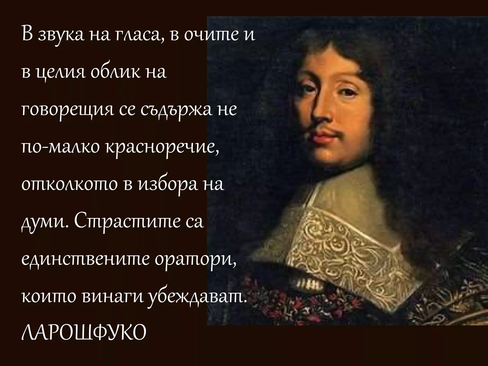 В звука на гласа, в очите и 
в целия облик на 
говорещия се съдържа не 
по-малко красноречие, 
отколкото в избора на 
думи. Страстите са 
единствените оратори, 
които винаги убеждават. 
ЛАРОШФУКО 
 