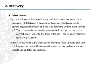 2. Recovery
♦ Introduction
▪ System failures, either hardware or software, must not result in an
inconsistent database. If an error or hardware/software crash
occurs between the begin and end, the database will be inconsistent.
- The database is restored to some state from the past so that a
correct state—close to the time of failure—can be reconstructed
from the past state.
▪ A DBMS ensures that if a transaction executes some updates and then
a failure occurs before the transaction reaches normal termination,
then those updates are undone.

 