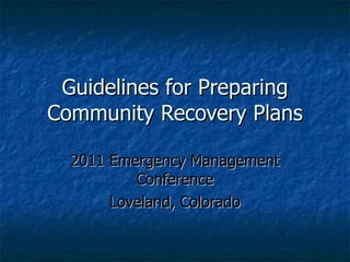 Guidelines for Preparing Community Recovery Plans 2011 Emergency Management Conference Loveland, Colorado 