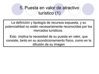 5. Puesta en valor de atractivo
turístico (1)
La definición y tipología de recursos expuesta, y su
potencialidad no están necesariamente reconocidas por los
mercados turísticos.
Esto implica la necesidad de su puesta en valor, que
consiste, tanto en su acondicionamiento físico, como en la
difusión de su imagen

 