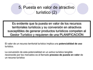 5. Puesta en valor de atractivo
turístico (2)
Es evidente que la puesta en valor de los recursos
Es evidente que la puesta en valor de los recursos
territoriales turísticos y su conversión en atractivos
territoriales turísticos y su conversión en atractivos
susceptibles de generar productos turísticos competen al
susceptibles de generar productos turísticos competen al
Gestor Turístico y requieren de una PLANIFICACIÓN
Gestor Turístico y requieren de una PLANIFICACIÓN
El valor de un recurso territorial turístico implica una potencialidad de uso
turístico.
La conversión de esta potencialidad en un activo turístico tangible
reconocido por los mercados es el llamado proceso de puesta en valor de
un recurso turístico

 
