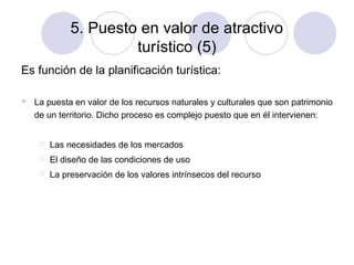 5. Puesto en valor de atractivo
turístico (5)
Es función de la planificación turística:


La puesta en valor de los recursos naturales y culturales que son patrimonio
de un territorio. Dicho proceso es complejo puesto que en él intervienen:


Las necesidades de los mercados



El diseño de las condiciones de uso



La preservación de los valores intrínsecos del recurso

 
