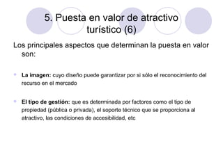 5. Puesta en valor de atractivo
turístico (6)
Los principales aspectos que determinan la puesta en valor
son:


La imagen: cuyo diseño puede garantizar por si sólo el reconocimiento del
recurso en el mercado



El tipo de gestión: que es determinada por factores como el tipo de
propiedad (pública o privada), el soporte técnico que se proporciona al
atractivo, las condiciones de accesibilidad, etc

 
