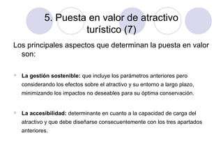 5. Puesta en valor de atractivo
turístico (7)
Los principales aspectos que determinan la puesta en valor
son:


La gestión sostenible: que incluye los parámetros anteriores pero
considerando los efectos sobre el atractivo y su entorno a largo plazo,
minimizando los impactos no deseables para su óptima conservación.



La accesibilidad: determinante en cuanto a la capacidad de carga del
atractivo y que debe diseñarse consecuentemente con los tres apartados
anteriores.

 