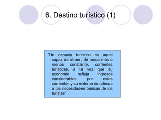 6. Destino turístico (1)

”Un espacio turístico es aquel
capaz de atraer, de modo más o
menos
constante,
corrientes
turísticas, a la vez que su
economía
refleja
ingresos
considerables
por
estas
corrientes y su entorno se adecua
a las necesidades básicas de los
turistas”

 