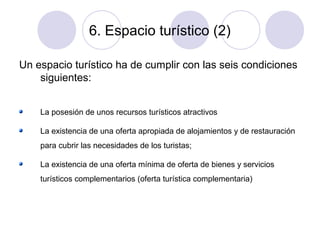 6. Espacio turístico (2)
Un espacio turístico ha de cumplir con las seis condiciones
siguientes:
La posesión de unos recursos turísticos atractivos
La existencia de una oferta apropiada de alojamientos y de restauración
para cubrir las necesidades de los turistas;
La existencia de una oferta mínima de oferta de bienes y servicios
turísticos complementarios (oferta turística complementaria)

 