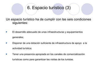 6. Espacio turístico (3)
Un espacio turístico ha de cumplir con las seis condiciones
siguientes:
El desarrollo adecuado de unas infraestructuras y equipamientos
generales;
Disponer de una dotación suficiente de infraestructura de apoyo a la
actividad turística;
Tener una presencia apropiada en los canales de comercialización
turísticas como para garantizar las visitas de los turistas.

 