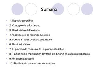 Sumario


1. Espacio geográfico



2. Concepto de valor de uso



3. Uso turístico del territorio



4. Clasificación de recursos turísticos



5. Puesto en valor de atractivo turístico



6. Destino turístico



7. El proceso de consumo de un producto turístico



8. Tipologías de implantación territorial del turismo en espacios regionales



9. Un destino atractivo



10. Planificación para un destino atractivo

 