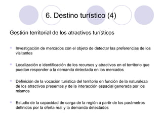 6. Destino turístico (4)
Gestión territorial de los atractivos turísticos


Investigación de mercados con el objeto de detectar las preferencias de los
visitantes



Localización e identificación de los recursos y atractivos en el territorio que
puedan responder a la demanda detectada en los mercados



Definición de la vocación turística del territorio en función de la naturaleza
de los atractivos presentes y de la interacción espacial generada por los
mismos



Estudio de la capacidad de carga de la región a partir de los parámetros
definidos por la oferta real y la demanda detectados

 