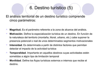 6. Destino turístico (5)
El análisis territorial de un destino turístico comprende
cinco parámetros:


Magnitud. Es el parámetro referente a la zona de alcance del análisis.



Motivación. Define la especialización turística de un destino. En función de
la naturaleza del territorio (montaña, litoral, urbano, etc.) cabe suponer la
presencia potencial o real de unos determinados segmentos motivacionales



Intensidad. Es determinada a partir de distintos factores que permitan
detectar el impacto de la actividad turística



Temporalidad. Importante en aquellos destinos cuyas actividades estén
sometidas a algún tipo de limitación temporal



Movilidad. Define los flujos turísticos externos e internos que recibe el
destino.

 