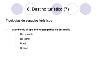 6. Destino turístico (7)
Tipologías de espacios turísticos
1.

Atendiendo al tipo ámbito geográfico de desarrollo
•

De montaña

•

De litoral

•

Rural

•

Urbano

 