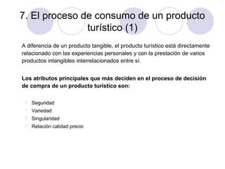 7. El proceso de consumo de un producto
turístico (1)
A diferencia de un producto tangible, el producto turístico está directamente
relacionado con las experiencias personales y con la prestación de varios
productos intangibles interrelacionados entre sí.
Los atributos principales que más deciden en el proceso de decisión
de compra de un producto turístico son:


Seguridad



Variedad



Singularidad



Relación calidad precio

 