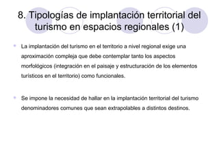 8. Tipologías de implantación territorial del
turismo en espacios regionales (1)


La implantación del turismo en el territorio a nivel regional exige una
aproximación compleja que debe contemplar tanto los aspectos
morfológicos (integración en el paisaje y estructuración de los elementos
turísticos en el territorio) como funcionales.



Se impone la necesidad de hallar en la implantación territorial del turismo
denominadores comunes que sean extrapolables a distintos destinos.

 